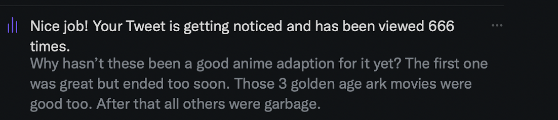 Twitter notice: Nice job! Your Tweet is getting noticed and has been viewed 666 times. The tweet: Why hasn't these been a good anime adaption for it yet? The first one was great but ended too soon. Those 3 golden age ark movies were good too. After that all others were garbage.