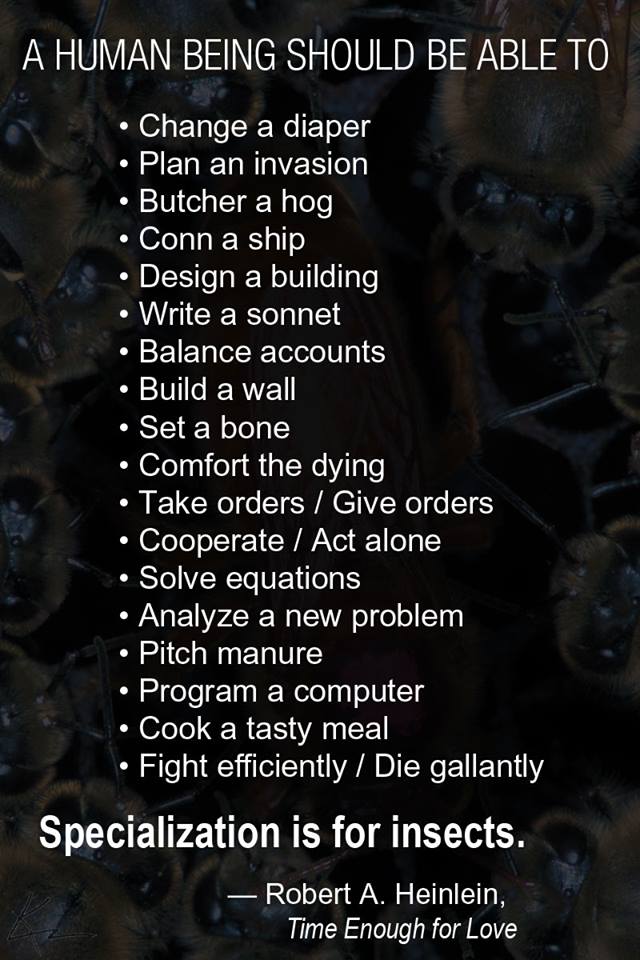 Quote card: A human being should be able to change a diaper, plan an invasion, butcher a hog, conn a ship, design a building, write a sonnet, balance accounts, build a wall, set a bone, comfort the dying, take orders, give orders, cooperate, act alone, solve equations, analyze a new problem, pitch manure, program a computer, cook a tasty meal, fight efficiently, die gallantly. Specialization is for insects. Robert A. Heinlein, Time Enough for Love