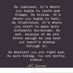 Quote card: Be confused, it's where you begin to learn new things. Be broken, it's where you begin to heal. Be frustrated, it's where you start to make more authentic decisions. Be sad, because if we are brave enough we can hear our heart's wisdom through it. Be whatever you are right now. No more hiding. You are worthy, always. S. C. Lourie